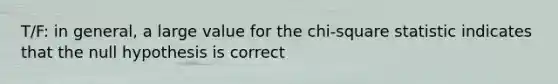 T/F: in general, a large value for the chi-square statistic indicates that the null hypothesis is correct