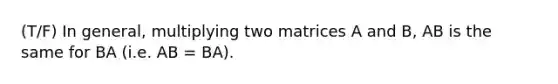 (T/F) In general, multiplying two matrices A and B, AB is the same for BA (i.e. AB = BA).