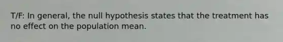 T/F: In general, the null hypothesis states that the treatment has no effect on the population mean.