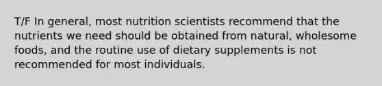 T/F In general, most nutrition scientists recommend that the nutrients we need should be obtained from natural, wholesome foods, and the routine use of dietary supplements is not recommended for most individuals.