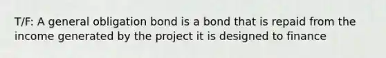 T/F: A general obligation bond is a bond that is repaid from the income generated by the project it is designed to finance