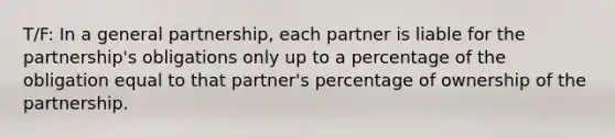 T/F: In a general partnership, each partner is liable for the partnership's obligations only up to a percentage of the obligation equal to that partner's percentage of ownership of the partnership.