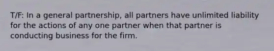 T/F: In a general partnership, all partners have unlimited liability for the actions of any one partner when that partner is conducting business for the firm.