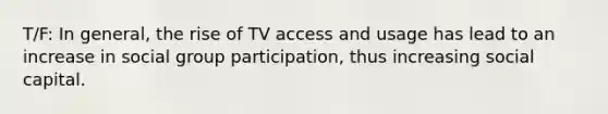 T/F: In general, the rise of TV access and usage has lead to an increase in social group participation, thus increasing social capital.