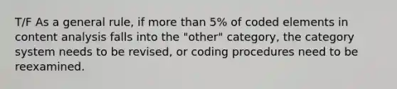 T/F As a general rule, if more than 5% of coded elements in content analysis falls into the "other" category, the category system needs to be revised, or coding procedures need to be reexamined.