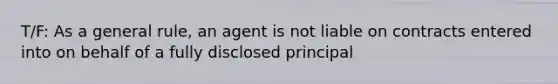 T/F: As a general rule, an agent is not liable on contracts entered into on behalf of a fully disclosed principal