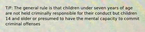 T/F: The general rule is that children under seven years of age are not held criminally responsible for their conduct but children 14 and older or presumed to have the mental capacity to commit criminal offenses