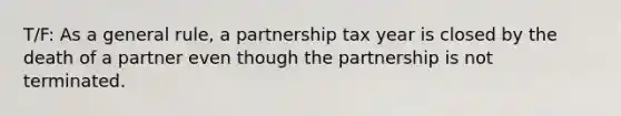 T/F: As a general rule, a partnership tax year is closed by the death of a partner even though the partnership is not terminated.