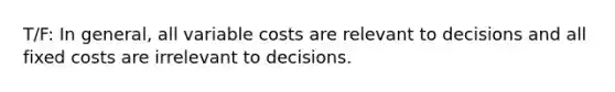 T/F: In general, all variable costs are relevant to decisions and all fixed costs are irrelevant to decisions.