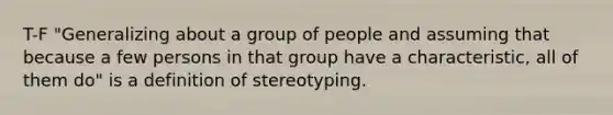 T-F "Generalizing about a group of people and assuming that because a few persons in that group have a characteristic, all of them do" is a definition of stereotyping.