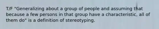 T/F "Generalizing about a group of people and assuming that because a few persons in that group have a characteristic, all of them do" is a definition of stereotyping.