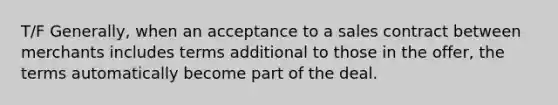 T/F Generally, when an acceptance to a sales contract between merchants includes terms additional to those in the offer, the terms automatically become part of the deal.