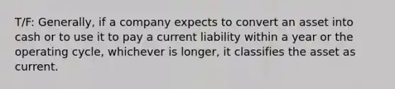 T/F: Generally, if a company expects to convert an asset into cash or to use it to pay a current liability within a year or the operating cycle, whichever is longer, it classifies the asset as current.