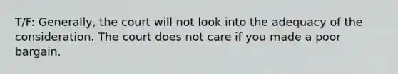 T/F: Generally, the court will not look into the adequacy of the consideration. The court does not care if you made a poor bargain.