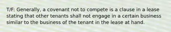 T/F: Generally, a covenant not to compete is a clause in a lease stating that other tenants shall not engage in a certain business similar to the business of the tenant in the lease at hand.