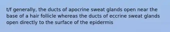 t/f generally, the ducts of apocrine sweat glands open near the base of a hair follicle whereas the ducts of eccrine sweat glands open directly to the surface of the epidermis