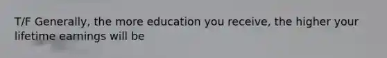 T/F Generally, the more education you receive, the higher your lifetime earnings will be