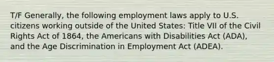 T/F Generally, the following employment laws apply to U.S. citizens working outside of the United States: Title VII of the Civil Rights Act of 1864, the Americans with Disabilities Act (ADA), and the Age Discrimination in Employment Act (ADEA).