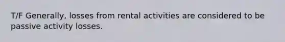 T/F Generally, losses from rental activities are considered to be passive activity losses.