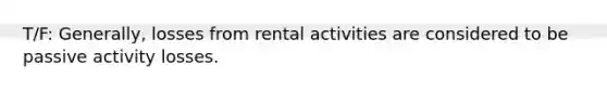 T/F: Generally, losses from rental activities are considered to be passive activity losses.