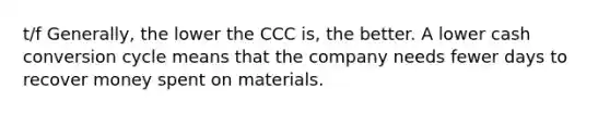 t/f Generally, the lower the CCC is, the better. A lower cash conversion cycle means that the company needs fewer days to recover money spent on materials.