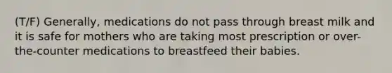 (T/F) Generally, medications do not pass through breast milk and it is safe for mothers who are taking most prescription or over-the-counter medications to breastfeed their babies.