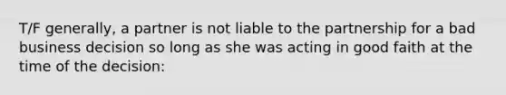 T/F generally, a partner is not liable to the partnership for a bad business decision so long as she was acting in good faith at the time of the decision: