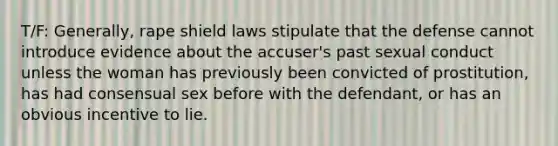 T/F: Generally, rape shield laws stipulate that the defense cannot introduce evidence about the accuser's past sexual conduct unless the woman has previously been convicted of prostitution, has had consensual sex before with the defendant, or has an obvious incentive to lie.