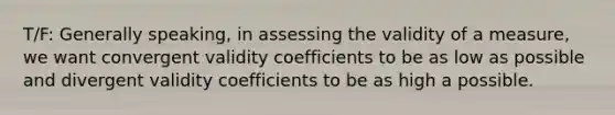 T/F: Generally speaking, in assessing the validity of a measure, we want convergent validity coefficients to be as low as possible and divergent validity coefficients to be as high a possible.