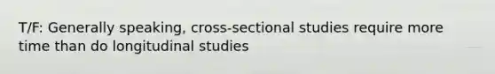 T/F: Generally speaking, cross-sectional studies require more time than do longitudinal studies