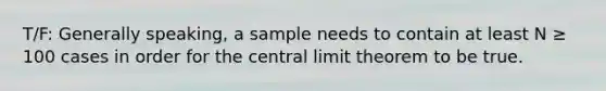 T/F: Generally speaking, a sample needs to contain at least N ≥ 100 cases in order for the <a href='https://www.questionai.com/knowledge/kUf7Qv1J9z-central-limit-theorem' class='anchor-knowledge'>central limit theorem</a> to be true.