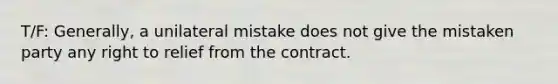 T/F: Generally, a unilateral mistake does not give the mistaken party any right to relief from the contract.