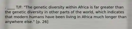 . ____ T/F: "The genetic diversity within Africa is far greater than the genetic diversity in other parts of the world, which indicates that modern humans have been living in Africa much longer than anywhere else." [p. 26]