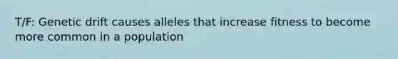 T/F: Genetic drift causes alleles that increase fitness to become more common in a population
