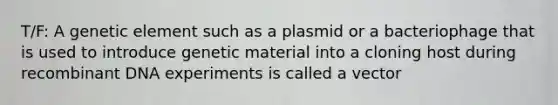 T/F: A genetic element such as a plasmid or a bacteriophage that is used to introduce genetic material into a cloning host during recombinant DNA experiments is called a vector