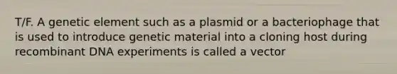 T/F. A genetic element such as a plasmid or a bacteriophage that is used to introduce genetic material into a cloning host during recombinant DNA experiments is called a vector