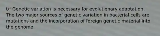 t/f Genetic variation is necessary for evolutionary adaptation. The two major sources of genetic variation in bacterial cells are mutations and the incorporation of foreign genetic material into the genome.