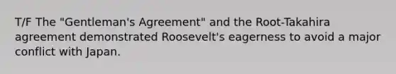 T/F The "Gentleman's Agreement" and the Root-Takahira agreement demonstrated Roosevelt's eagerness to avoid a major conflict with Japan.