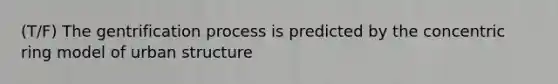 (T/F) The gentrification process is predicted by the concentric ring model of urban structure