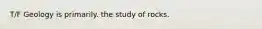 T/F Geology is primarily. the study of rocks.