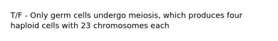 T/F - Only germ cells undergo meiosis, which produces four haploid cells with 23 chromosomes each