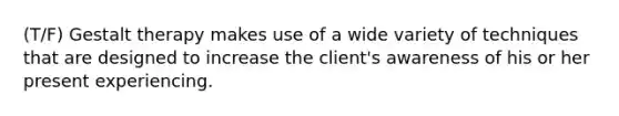 (T/F) Gestalt therapy makes use of a wide variety of techniques that are designed to increase the client's awareness of his or her present experiencing.