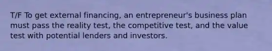 T/F To get external financing, an entrepreneur's business plan must pass the reality test, the competitive test, and the value test with potential lenders and investors.