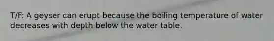 T/F: A geyser can erupt because the boiling temperature of water decreases with depth below <a href='https://www.questionai.com/knowledge/kra6qgcwqy-the-water-table' class='anchor-knowledge'>the water table</a>.