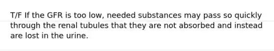 T/F If the GFR is too low, needed substances may pass so quickly through the renal tubules that they are not absorbed and instead are lost in the urine.