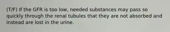 (T/F) If the GFR is too low, needed substances may pass so quickly through the renal tubules that they are not absorbed and instead are lost in the urine.