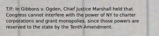 T/F: In Gibbons v. Ogden, Chief Justice Marshall held that Congress cannot interfere with the power of NY to charter corporations and grant monopolies, since those powers are reserved to the state by the Tenth Amendment.