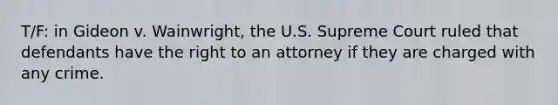 T/F: in Gideon v. Wainwright, the U.S. Supreme Court ruled that defendants have the right to an attorney if they are charged with any crime.