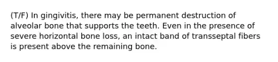 (T/F) In gingivitis, there may be permanent destruction of alveolar bone that supports the teeth. Even in the presence of severe horizontal bone loss, an intact band of transseptal fibers is present above the remaining bone.