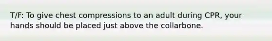 T/F: To give chest compressions to an adult during CPR, your hands should be placed just above the collarbone.